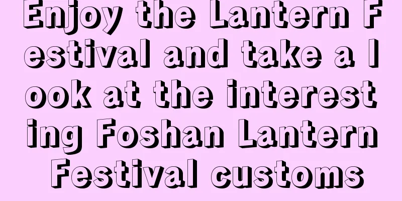 Enjoy the Lantern Festival and take a look at the interesting Foshan Lantern Festival customs