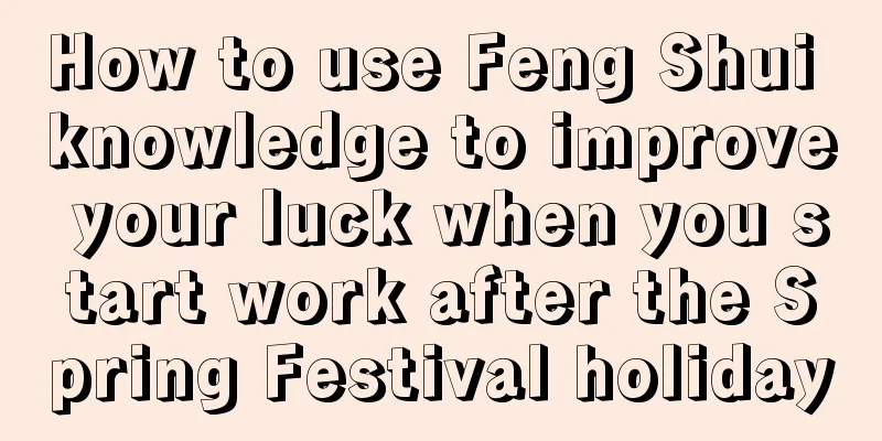 How to use Feng Shui knowledge to improve your luck when you start work after the Spring Festival holiday