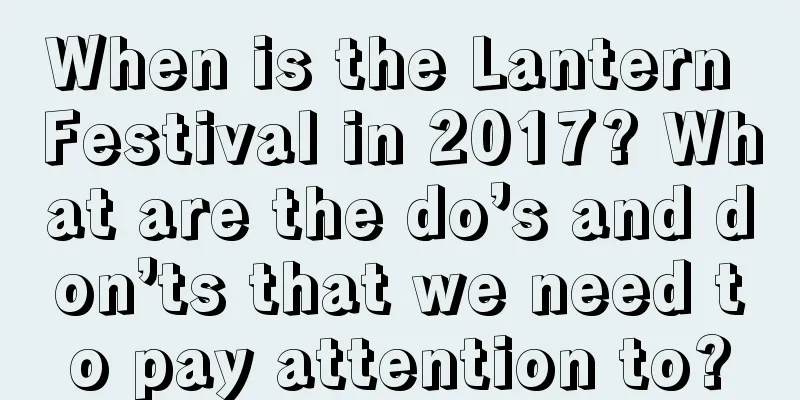When is the Lantern Festival in 2017? What are the do’s and don’ts that we need to pay attention to?