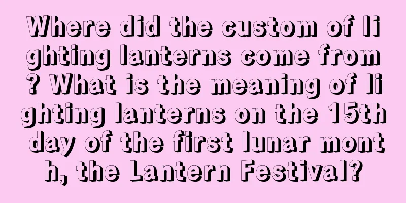 Where did the custom of lighting lanterns come from? What is the meaning of lighting lanterns on the 15th day of the first lunar month, the Lantern Festival?