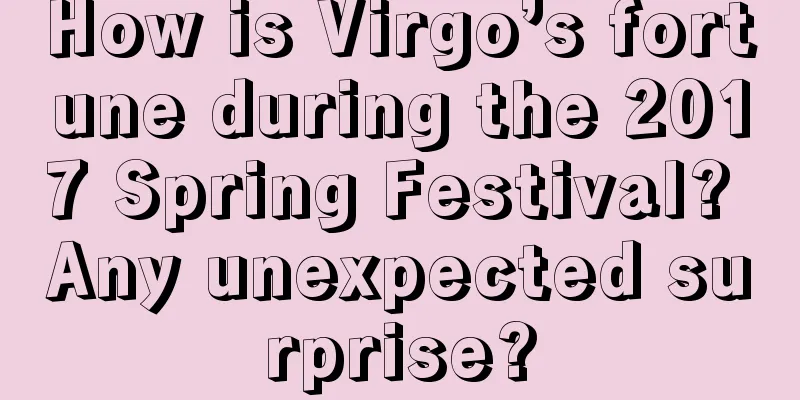 How is Virgo’s fortune during the 2017 Spring Festival? Any unexpected surprise?