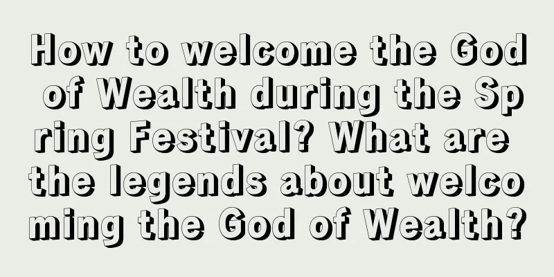 How to welcome the God of Wealth during the Spring Festival? What are the legends about welcoming the God of Wealth?
