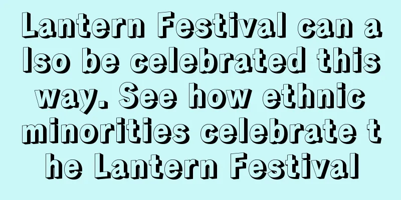 Lantern Festival can also be celebrated this way. See how ethnic minorities celebrate the Lantern Festival