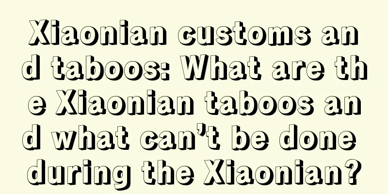 Xiaonian customs and taboos: What are the Xiaonian taboos and what can’t be done during the Xiaonian?