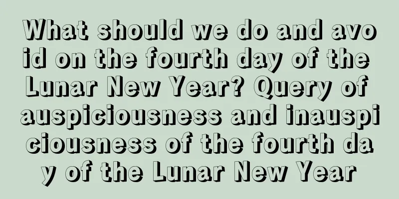What should we do and avoid on the fourth day of the Lunar New Year? Query of auspiciousness and inauspiciousness of the fourth day of the Lunar New Year