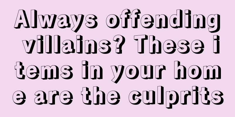 Always offending villains? These items in your home are the culprits