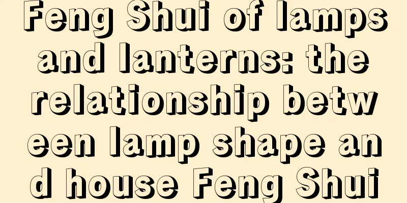 Feng Shui of lamps and lanterns: the relationship between lamp shape and house Feng Shui