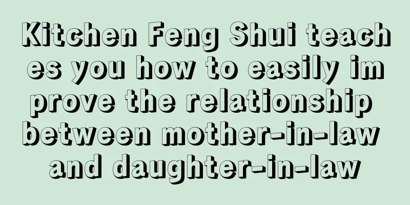 Kitchen Feng Shui teaches you how to easily improve the relationship between mother-in-law and daughter-in-law