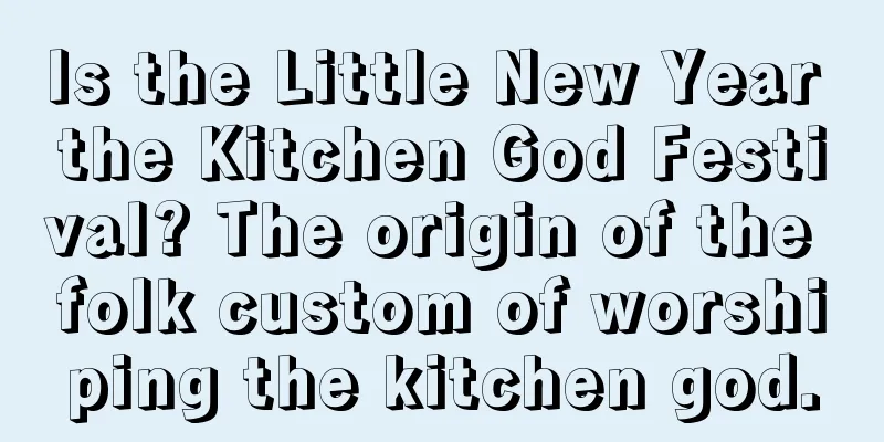 Is the Little New Year the Kitchen God Festival? The origin of the folk custom of worshiping the kitchen god.