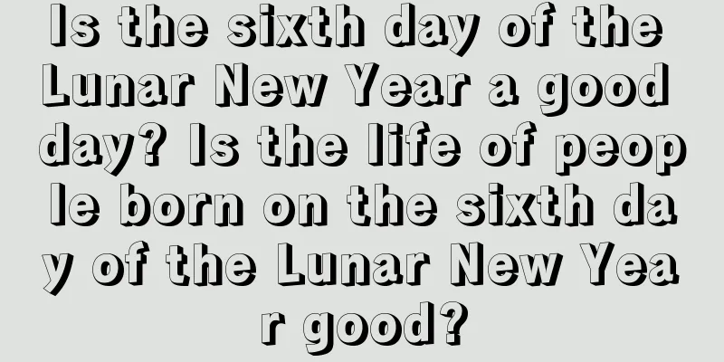 Is the sixth day of the Lunar New Year a good day? Is the life of people born on the sixth day of the Lunar New Year good?