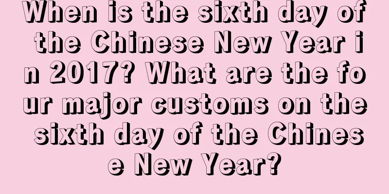 When is the sixth day of the Chinese New Year in 2017? What are the four major customs on the sixth day of the Chinese New Year?