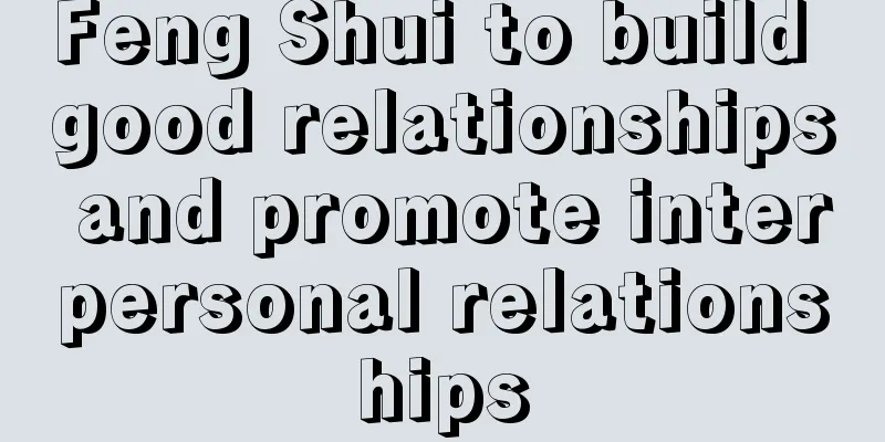 Feng Shui to build good relationships and promote interpersonal relationships