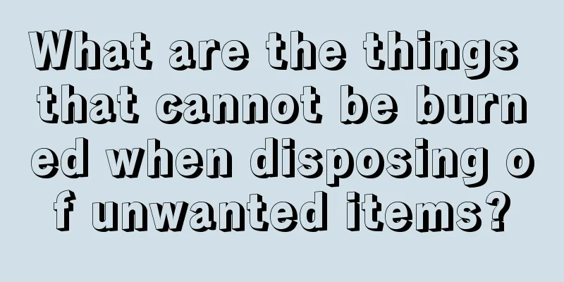 What are the things that cannot be burned when disposing of unwanted items?