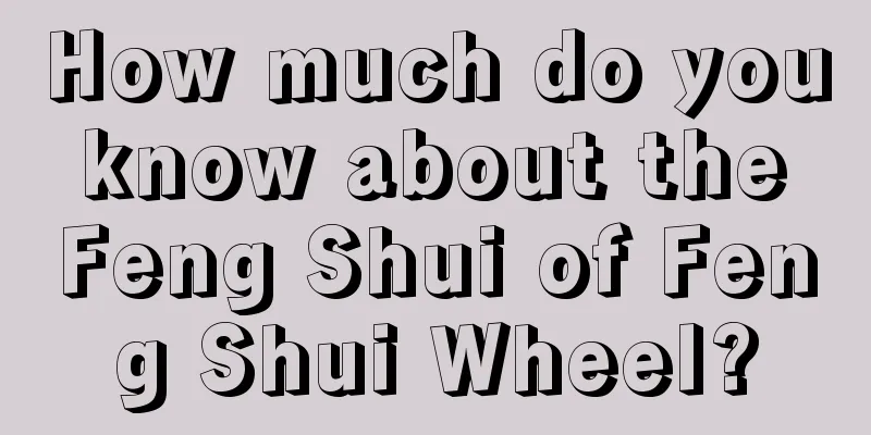How much do you know about the Feng Shui of Feng Shui Wheel?