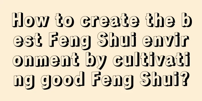How to create the best Feng Shui environment by cultivating good Feng Shui?