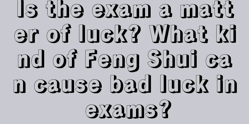 Is the exam a matter of luck? What kind of Feng Shui can cause bad luck in exams?