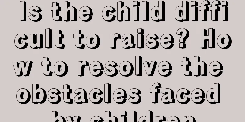 Is the child difficult to raise? How to resolve the obstacles faced by children