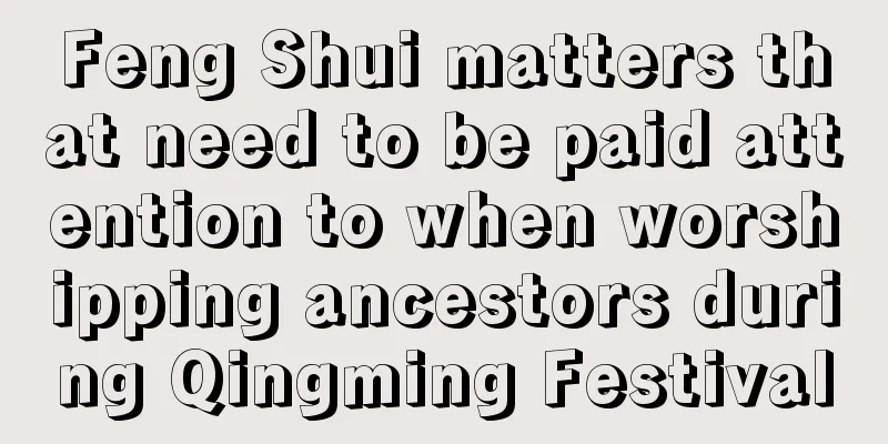 Feng Shui matters that need to be paid attention to when worshipping ancestors during Qingming Festival